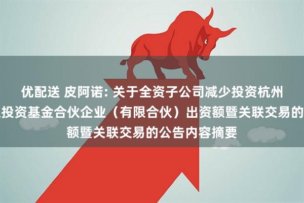 优配送 皮阿诺: 关于全资子公司减少投资杭州利城启越股权投资基金合伙企业（有限合伙）出资额暨关联交易的公告内容摘要