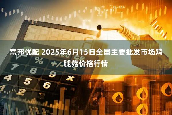 富邦优配 2025年6月15日全国主要批发市场鸡腿菇价格行情