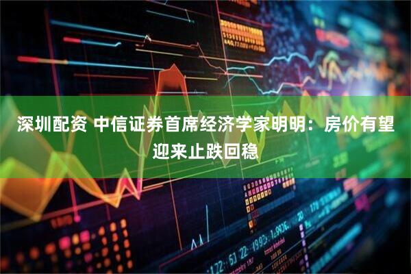 深圳配资 中信证券首席经济学家明明：房价有望迎来止跌回稳
