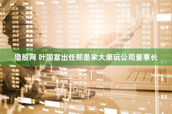 猎股网 叶国富出任那是家大潮玩公司董事长