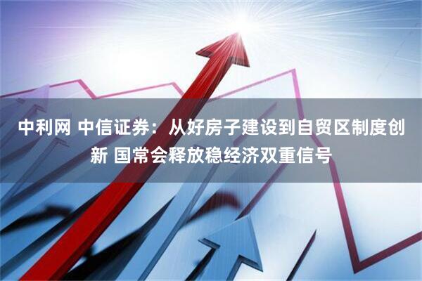 中利网 中信证券：从好房子建设到自贸区制度创新 国常会释放稳经济双重信号