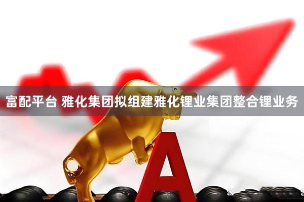 富配平台 雅化集团拟组建雅化锂业集团整合锂业务