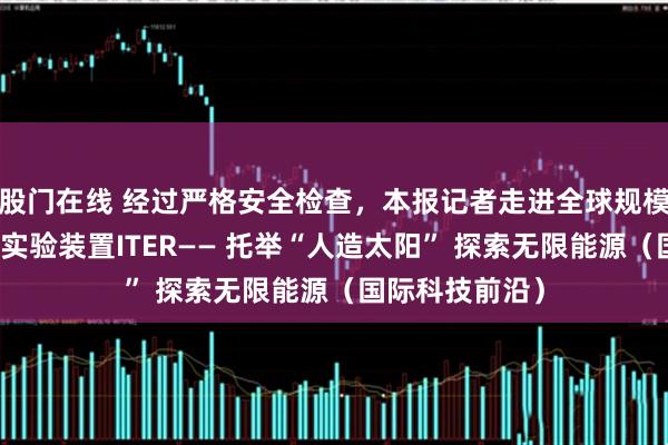 股门在线 经过严格安全检查，本报记者走进全球规模最大的核聚变实验装置ITER—— 托举“人造太阳” 探索无限能源（国际科技前沿）