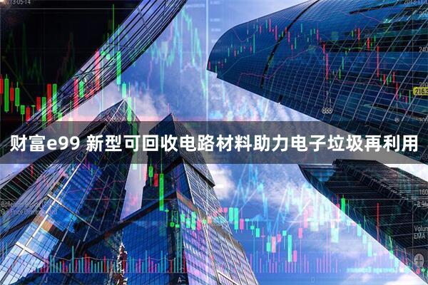 财富e99 新型可回收电路材料助力电子垃圾再利用