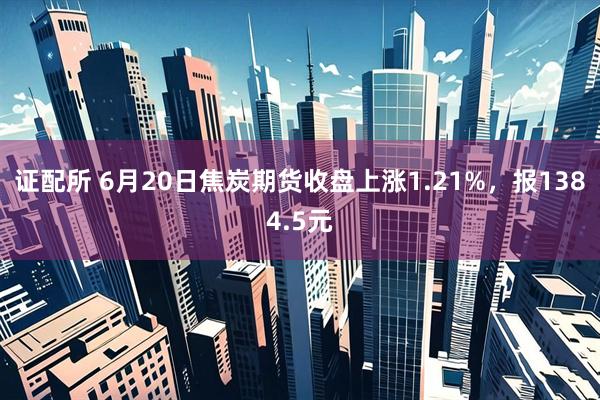 证配所 6月20日焦炭期货收盘上涨1.21%，报1384.5元