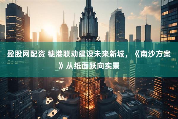 盈股网配资 穗港联动建设未来新城，《南沙方案》从纸面跃向实景