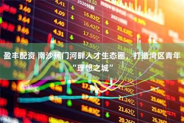 盈丰配资 南沙蕉门河畔人才生态圈，打造湾区青年“理想之城”