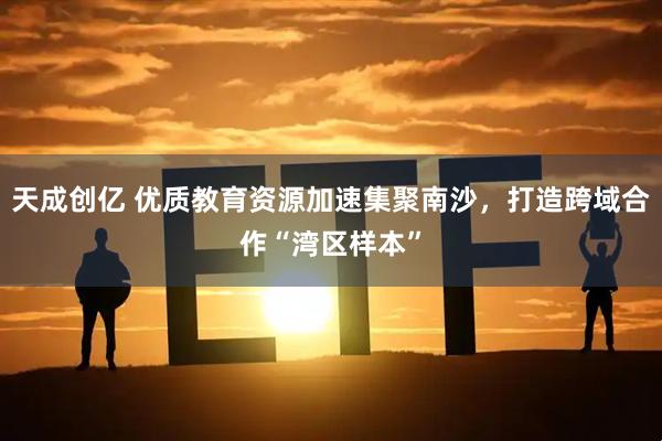 天成创亿 优质教育资源加速集聚南沙，打造跨域合作“湾区样本”