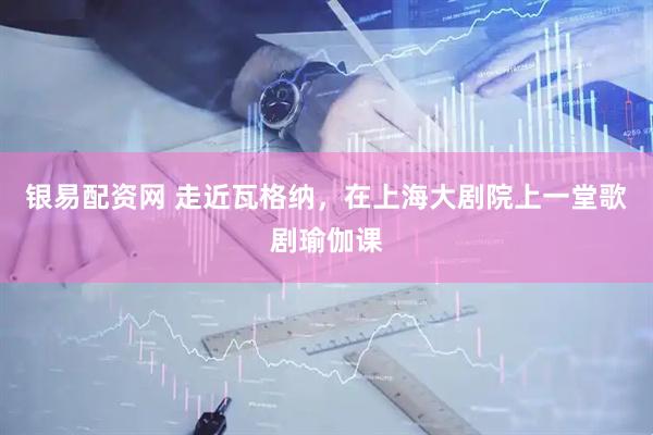 银易配资网 走近瓦格纳，在上海大剧院上一堂歌剧瑜伽课