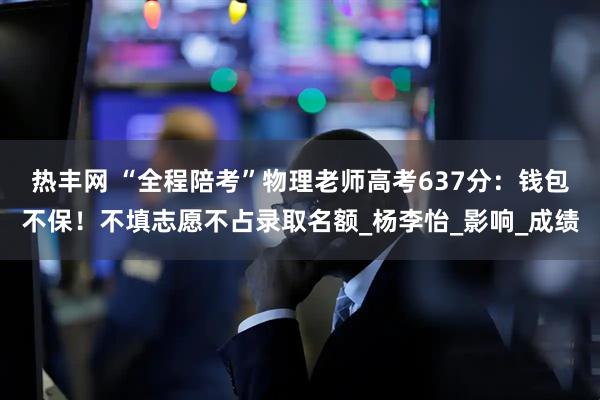 热丰网 “全程陪考”物理老师高考637分：钱包不保！不填志愿不占录取名额_杨李怡_影响_成绩