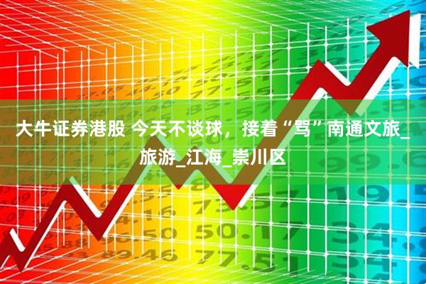 大牛证券港股 今天不谈球，接着“骂”南通文旅_旅游_江海_崇川区