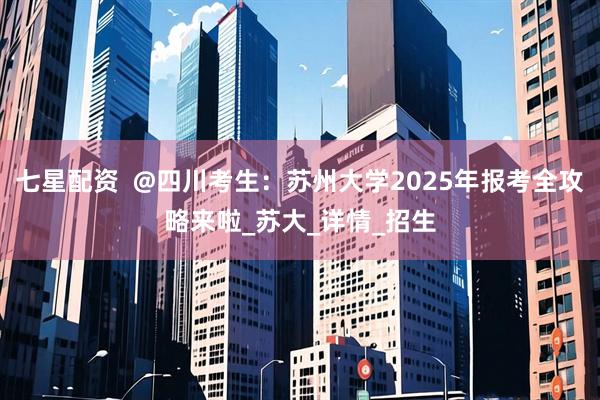 七星配资  @四川考生：苏州大学2025年报考全攻略来啦_苏大_详情_招生