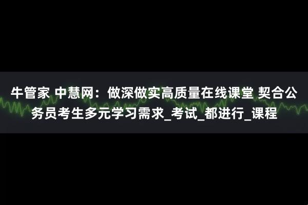 牛管家 中慧网：做深做实高质量在线课堂 契合公务员考生多元学习需求_考试_都进行_课程