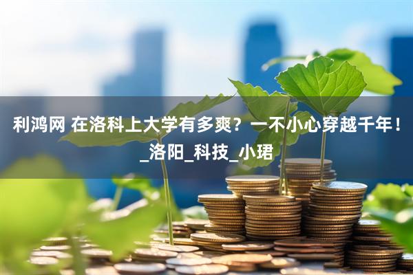 利鸿网 在洛科上大学有多爽？一不小心穿越千年！_洛阳_科技_小珺