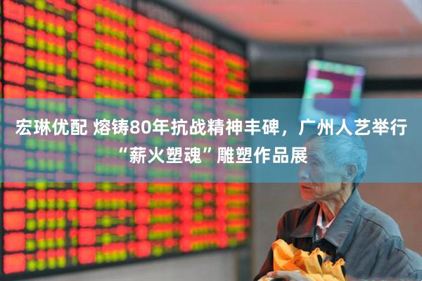 宏琳优配 熔铸80年抗战精神丰碑，广州人艺举行“薪火塑魂”雕塑作品展