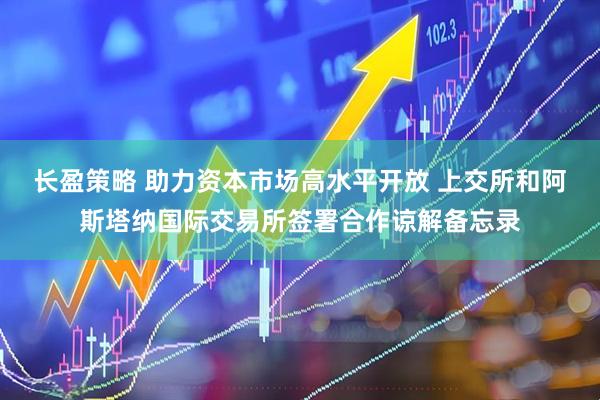 长盈策略 助力资本市场高水平开放 上交所和阿斯塔纳国际交易所签署合作谅解备忘录