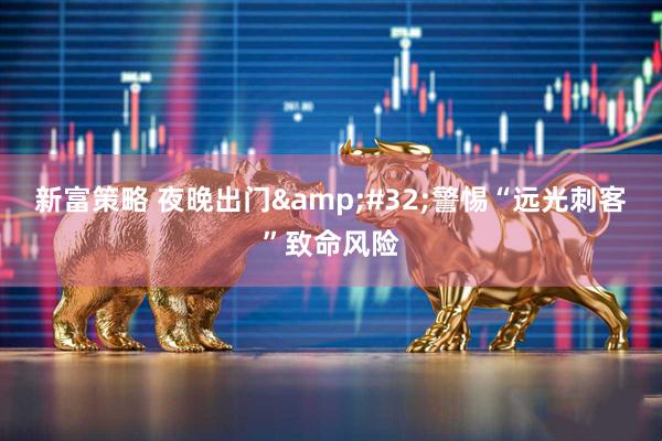 新富策略 夜晚出门&#32;警惕“远光刺客”致命风险