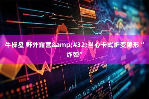牛操盘 野外露营&#32;当心卡式炉变隐形“炸弹”