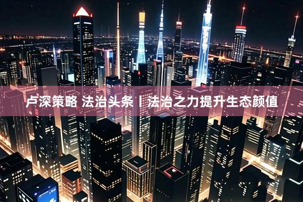 卢深策略 法治头条丨法治之力提升生态颜值