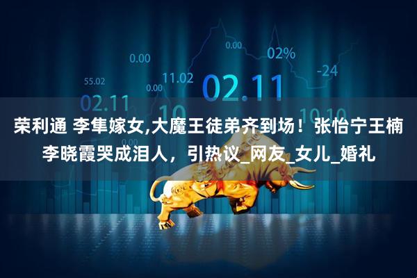 荣利通 李隼嫁女,大魔王徒弟齐到场！张怡宁王楠李晓霞哭成泪人，引热议_网友_女儿_婚礼