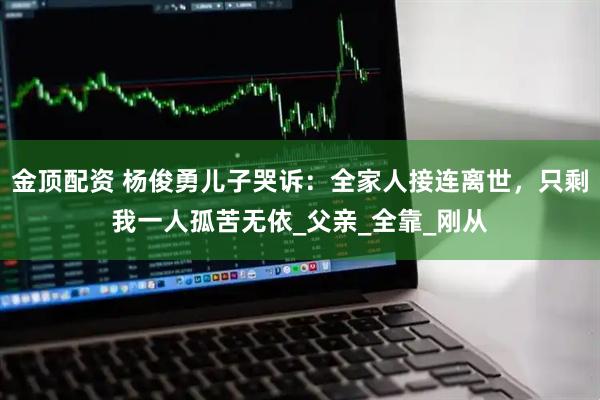 金顶配资 杨俊勇儿子哭诉：全家人接连离世，只剩我一人孤苦无依_父亲_全靠_刚从