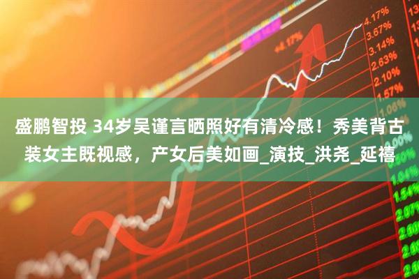 盛鹏智投 34岁吴谨言晒照好有清冷感！秀美背古装女主既视感，产女后美如画_演技_洪尧_延禧