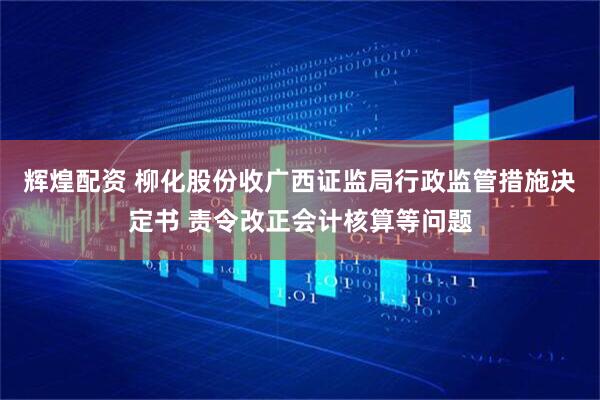 辉煌配资 柳化股份收广西证监局行政监管措施决定书 责令改正会计核算等问题