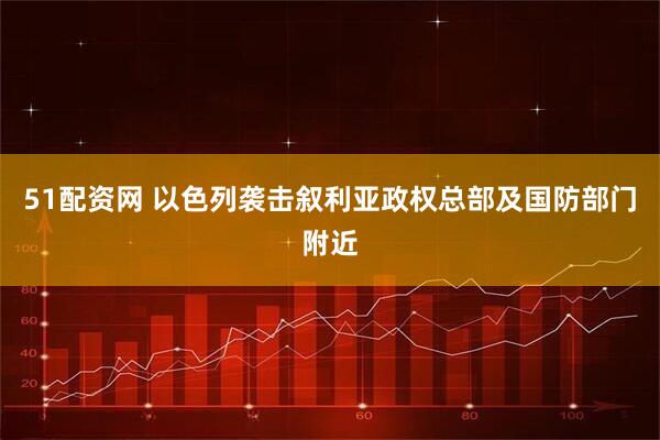51配资网 以色列袭击叙利亚政权总部及国防部门附近