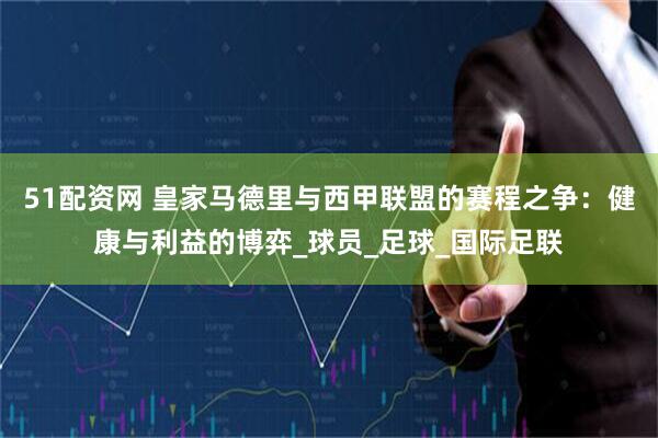 51配资网 皇家马德里与西甲联盟的赛程之争：健康与利益的博弈_球员_足球_国际足联