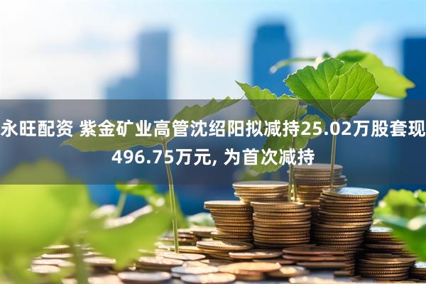 永旺配资 紫金矿业高管沈绍阳拟减持25.02万股套现496.75万元, 为首次减持