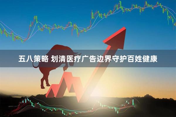 五八策略 划清医疗广告边界守护百姓健康
