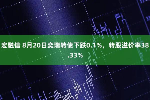 宏融信 8月20日奕瑞转债下跌0.1%，转股溢价率38.33%