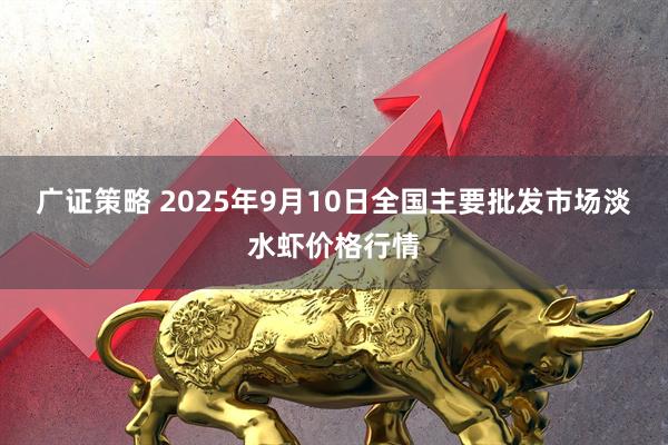 广证策略 2025年9月10日全国主要批发市场淡水虾价格行情