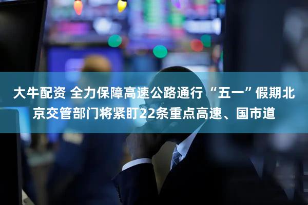 大牛配资 全力保障高速公路通行 “五一”假期北京交管部门将紧盯22条重点高速、国市道