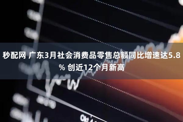 秒配网 广东3月社会消费品零售总额同比增速达5.8% 创近12个月新高