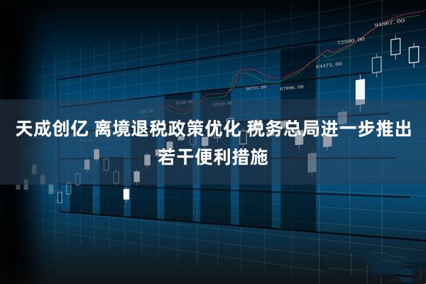 天成创亿 离境退税政策优化 税务总局进一步推出若干便利措施
