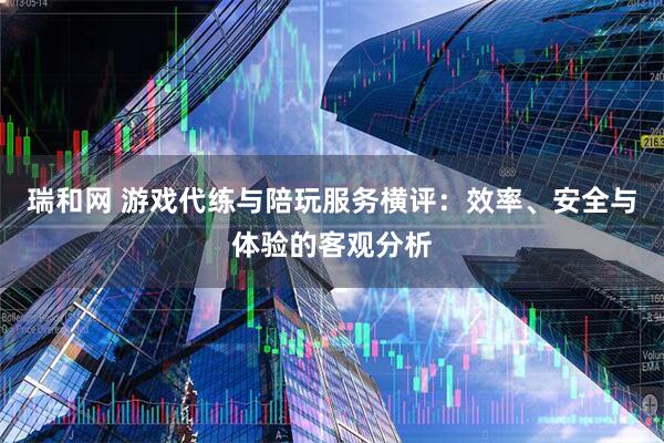 瑞和网 游戏代练与陪玩服务横评：效率、安全与体验的客观分析