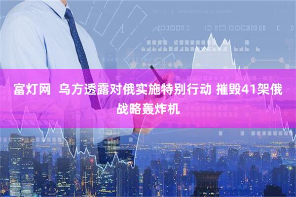 富灯网  乌方透露对俄实施特别行动 摧毁41架俄战略轰炸机