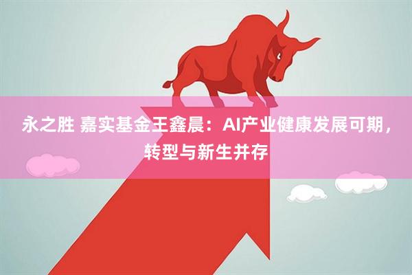 永之胜 嘉实基金王鑫晨：AI产业健康发展可期，转型与新生并存