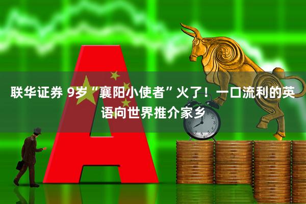 联华证券 9岁“襄阳小使者”火了！一口流利的英语向世界推介家乡