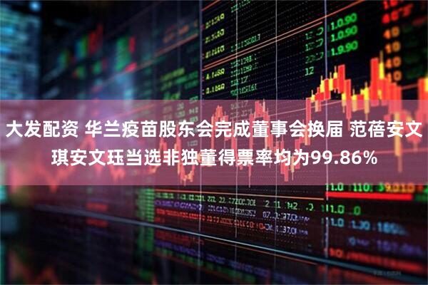 大发配资 华兰疫苗股东会完成董事会换届 范蓓安文琪安文珏当选非独董得票率均为99.86%