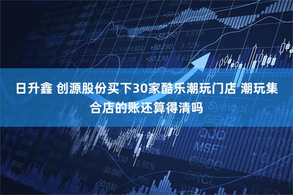 日升鑫 创源股份买下30家酷乐潮玩门店 潮玩集合店的账还算得清吗