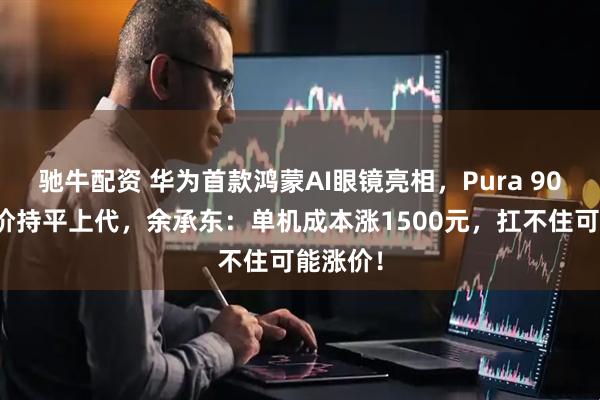 驰牛配资 华为首款鸿蒙AI眼镜亮相，Pura 90系列定价持平上代，余承东：单机成本涨1500元，扛不住可能涨价！